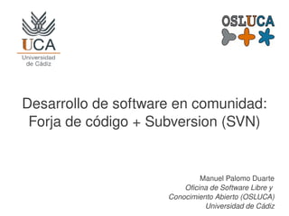    
Desarrollo de software en comunidad:
Forja de código + Subversion (SVN)
Manuel Palomo Duarte
Oficina de Software Libre y 
Conocimiento Abierto (OSLUCA)
Universidad de Cádiz
 