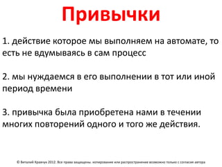 Привычки
1. действие которое мы выполняем на автомате, то
есть не вдумываясь в сам процесс

2. мы нуждаемся в его выполнении в тот или иной
период времени

3. привычка была приобретена нами в течении
многих повторений одного и того же действия.


   © Виталий Кравчук 2012. Все права защищены. копирование или распространение возможно только с согласия автора
 