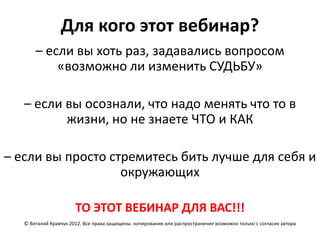 Для кого этот вебинар?
       – если вы хоть раз, задавались вопросом
           «возможно ли изменить СУДЬБУ»

   – если вы осознали, что надо менять что то в
          жизни, но не знаете ЧТО и КАК

– если вы просто стремитесь бить лучше для себя и
                   окружающих

                       ТО ЭТОТ ВЕБИНАР ДЛЯ ВАС!!!
   © Виталий Кравчук 2012. Все права защищены. копирование или распространение возможно только с согласия автора
 