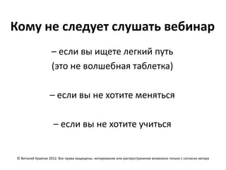 Кому не следует слушать вебинар
                    – если вы ищете легкий путь
                    (это не волшебная таблетка)

                   – если вы не хотите меняться

                     – если вы не хотите учиться


 © Виталий Кравчук 2012. Все права защищены. копирование или распространение возможно только с согласия автора
 