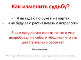 Как изменить судьбу?
    - Я не гадаю по руке и на картах
- Я не буду вам рассказывать о астрологии

  - Я вам предлагаю только то что я уже
   испробовал на себе, и убедился что это
          действительно работает
                                          Итак начнем…

 © Виталий Кравчук 2012. Все права защищены. копирование или распространение возможно только с согласия автора
 