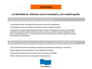 Construir y gerenciar nuestra imagen social
Alinear a nuestra gente con los valores y objetivos de la empresa.
•La identidad permite desmarcarse del monton confuso de competidores.
•La identidad vincula con valores de calidad de servicio y fideliza al cliente.
•La identidad involucra todos los elementos que vinculan y relacionan al usuario con la entidad:
uniformes, senaletica, grafica vehicular, logotipos, colores, y tambien algunos intangibles como
ser la “experiencia de uso” y el “tono de voz” de todos los textos con que la empresa se expresa
hacia afuera y hacia adentro.
•Una comunicación interna apropiada incrementa la capacidad de liderazgo y conducción.
•Mayor gestión de la bioseguridad y los procedimientos internos.
•El personal se asocia a los a los valores de la empresa y se fideliza.
•Menor rotación de personal y mejor gestión del patrimonio.
La identidad se relaciona con la sociedad y con nuestra gente.
Identidad
 