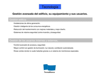 Gestión edilicia
Gestión de los usuarios internos y externos.
•Instalaciones de ultima generación.
•Gestión inteligente de los consumos energéticos.
•Reducción del mantenimiento con mejores materiales y mejor diseño.
•Sistemas de máxima seguridad contra incendio y bioseguridad.
•Control avanzado de accesos y seguridad.
•Mayor confort con gestión de iluminación, luz natural y ventilación automatizada.
•Áreas verdes donde no suele haberlas gracias a un sistema de membranas especiales.
Gestión avanzada del edificio, su equipamiento y sus usuarios.
Tecnología
 