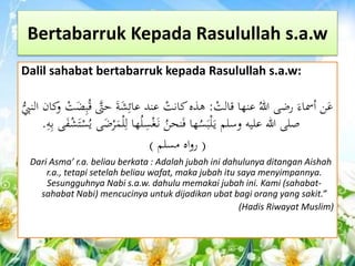 Bertabarruk Kepada Rasulullah s.a.w 
Dalil sahabat bertabarruk kepada Rasulullah s.a.w: 
عَن أسماءَ رضى اللهُ عنها قال ر ت : هذه كان ر ت عند عائِشَةَ حتََّّ قُبِضَ ر ت وكان الن ي ب 
صلى الله عليه وسلم ي رَلبَسُها فَنحنُ ن رَ غسِلُها لِرل رََْضَى يُ ر س رََ ش ىََ هِ . 
) رواه مسلم ( 
Dari Asma’ r.a. beliau berkata : Adalah jubah ini dahulunya ditangan Aishah 
r.a., tetapi setelah beliau wafat, maka jubah itu saya menyimpannya. 
Sesungguhnya Nabi s.a.w. dahulu memakai jubah ini. Kami (sahabat-sahabat 
Nabi) mencucinya untuk dijadikan ubat bagi orang yang sakit.” 
(Hadis Riwayat Muslim) 
 