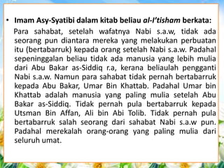 • Imam Asy-Syatibi dalam kitab beliau al-I’tisham berkata: 
Para sahabat, setelah wafatnya Nabi s.a.w, tidak ada 
seorang pun diantara mereka yang melakukan perbuatan 
itu (bertabarruk) kepada orang setelah Nabi s.a.w. Padahal 
sepeninggalan beliau tidak ada manusia yang lebih mulia 
dari Abu Bakar as-Siddiq r.a, kerana beliaulah pengganti 
Nabi s.a.w. Namun para sahabat tidak pernah bertabarruk 
kepada Abu Bakar, Umar Bin Khattab. Padahal Umar bin 
Khattab adalah manusia yang paling mulia setelah Abu 
Bakar as-Siddiq. Tidak pernah pula bertabarruk kepada 
Utsman Bin Affan, Ali bin Abi Tolib. Tidak pernah pula 
bertabarruk salah seorang dari sahabat Nabi s.a.w pun. 
Padahal merekalah orang-orang yang paling mulia dari 
seluruh umat. 
 