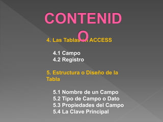 4. Las Tablas en ACCESS 
4.1 Campo 
4.2 Registro 
5. Estructura o Diseño de la 
Tabla 
5.1 Nombre de un Campo 
5.2 Tipo de Campo o Dato 
5.3 Propiedades del Campo 
5.4 La Clave Principal 
 