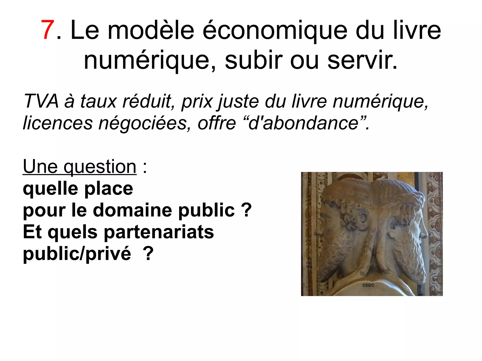 7. Le modèle économique du livre
      numérique, subir ou servir.
TVA à taux réduit, prix juste du livre numérique,
licences négociées, offre “d'abondance”.

Une question :
quelle place
pour le domaine public ?
Et quels partenariats
public/privé ?
 