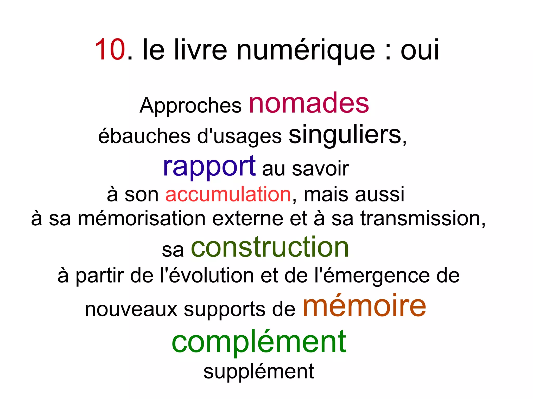10. le livre numérique : oui
         Approches nomades
      ébauches d'usages singuliers,
             rapport au savoir
        à son accumulation, mais aussi
à sa mémorisation externe et à sa transmission,
               sa construction
   à partir de l'évolution et de l'émergence de
     nouveaux supports de mémoire
              complément
                 supplément
 