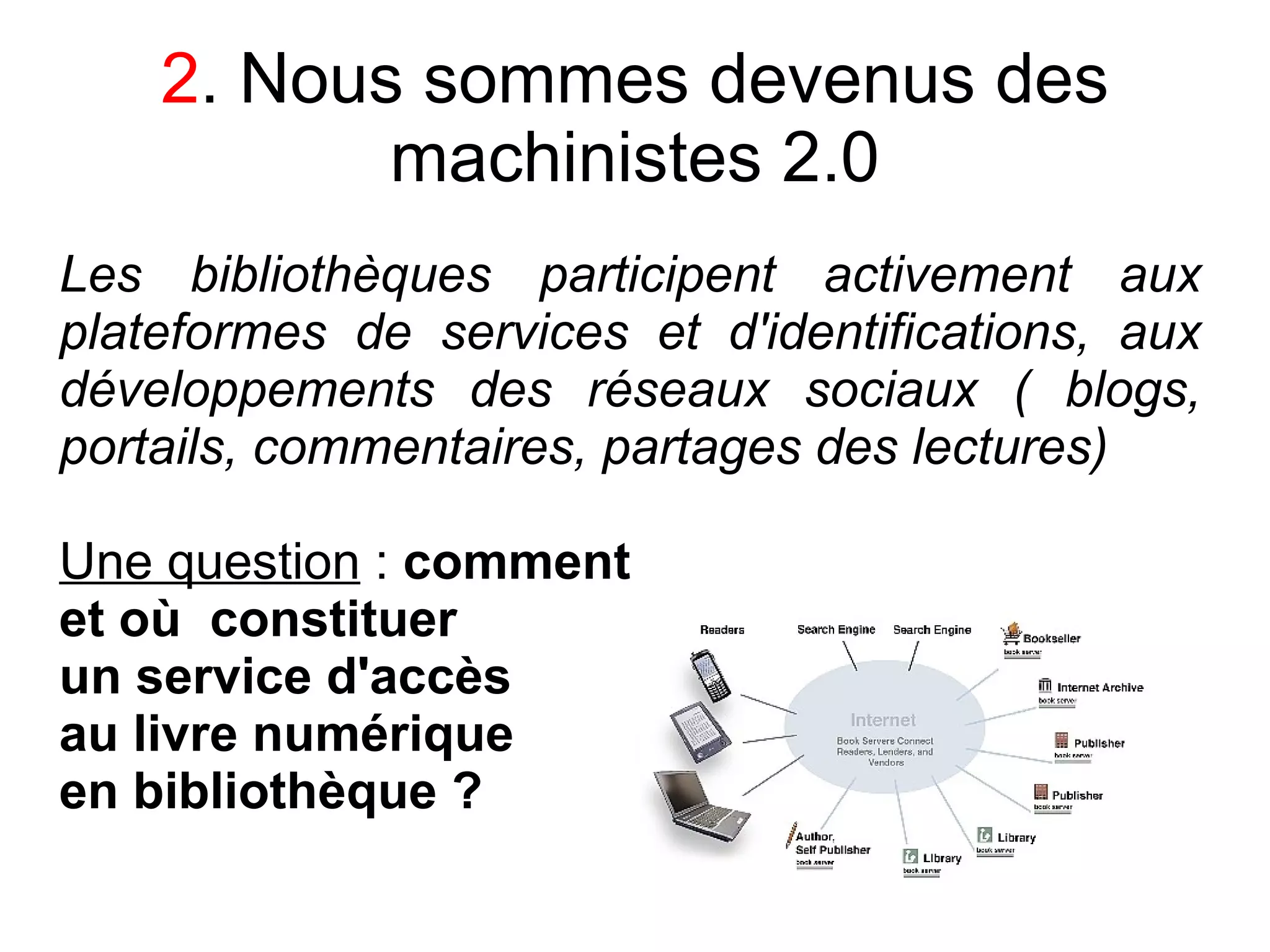 2. Nous sommes devenus des
           machinistes 2.0
Les bibliothèques participent activement aux
plateformes de services et d'identifications, aux
développements des réseaux sociaux ( blogs,
portails, commentaires, partages des lectures)

Une question : comment
et où constituer
un service d'accès
au livre numérique
en bibliothèque ?
 