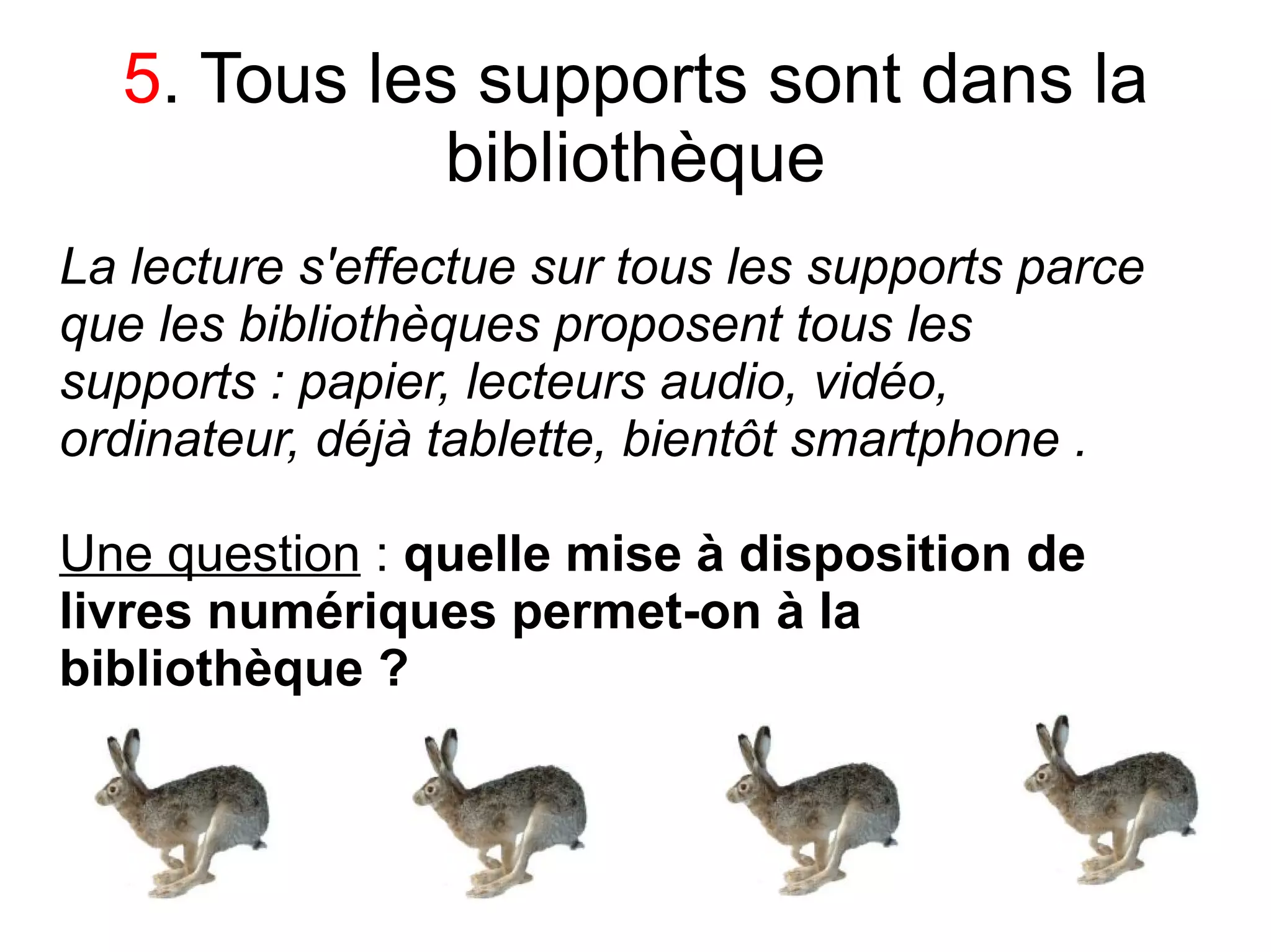 5. Tous les supports sont dans la
             bibliothèque
La lecture s'effectue sur tous les supports parce
que les bibliothèques proposent tous les
supports : papier, lecteurs audio, vidéo,
ordinateur, déjà tablette, bientôt smartphone .

Une question : quelle mise à disposition de
livres numériques permet-on à la
bibliothèque ?
 