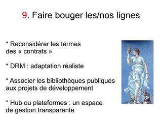 9. Faire bouger les/nos lignes


* Reconsidérer les termes
des « contrats »

* DRM : adaptation réaliste

* Associer les bibliothèques publiques
aux projets de développement

* Hub ou plateformes : un espace
de gestion transparente
 