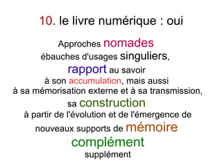 10. le livre numérique : oui
         Approches nomades
      ébauches d'usages singuliers,
             rapport au savoir
        à son accumulation, mais aussi
à sa mémorisation externe et à sa transmission,
               sa construction
   à partir de l'évolution et de l'émergence de
     nouveaux supports de mémoire
              complément
                 supplément
 