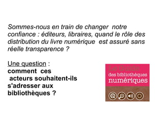 Sommes-nous en train de changer  notre
confiance : éditeurs, libraires, quand le rôle des
distribution du livre numérique est assuré sans
réelle transparence ?

Une question :
comment ces
 acteurs souhaitent-ils
s'adresser aux
bibliothèques ?
 