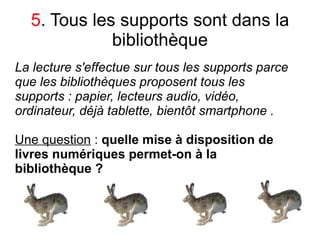 5. Tous les supports sont dans la
             bibliothèque
La lecture s'effectue sur tous les supports parce
que les bibliothèques proposent tous les
supports : papier, lecteurs audio, vidéo,
ordinateur, déjà tablette, bientôt smartphone .

Une question : quelle mise à disposition de
livres numériques permet-on à la
bibliothèque ?
 