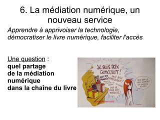 6. La médiation numérique, un
           nouveau service
Apprendre à apprivoiser la technologie,
démocratiser le livre numérique, faciliter l'accès


Une question :
quel partage
de la médiation
numérique
dans la chaîne du livre ?
 
