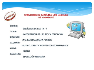 UNIVERSIDAD CATÓLICA LOS ÁNGELES
                       DE CHIMBOTE



CURSO:
            DIDÁCTICA DE LAS TIC - I
TEMA:
            IMPORTANCIA DE LAS TIC EN EDUCACIÓN
DOCENTE:
            ING. CARLOS ZAPATA PERICHE
ALUMNA:
            RUTH ELIZABETH MONTENEGRO CAMPOVERDE
CICLO:
            I CICLO
FACULTAD:
            EDUCACIÓN PRIMARIA
 