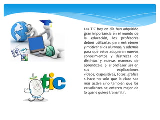 Las TIC hoy en día han adquirido
gran importancia en el mundo de
la educación, los profesores
deben utilizarlas para entretener
y motivar a los alumnos, y además
para que estos adquieran nuevos
conocimientos y destrezas de
distintas y nuevas maneras de
aprendizaje. Si el profesor usa en
sus                   explicaciones
vídeos, diapositivas, fotos, gráfica
s hace no solo que la clase sea
más activa sino también que los
estudiantes se enteren mejor de
lo que le quiere transmitir.
 