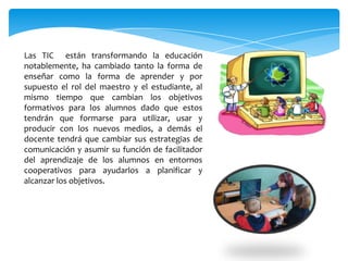Las TIC están transformando la educación
notablemente, ha cambiado tanto la forma de
enseñar como la forma de aprender y por
supuesto el rol del maestro y el estudiante, al
mismo tiempo que cambian los objetivos
formativos para los alumnos dado que estos
tendrán que formarse para utilizar, usar y
producir con los nuevos medios, a demás el
docente tendrá que cambiar sus estrategias de
comunicación y asumir su función de facilitador
del aprendizaje de los alumnos en entornos
cooperativos para ayudarlos a planificar y
alcanzar los objetivos.
 