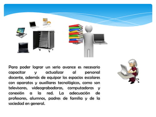 Para poder lograr un serio avance es necesario
capacitar      y     actualizar   al     personal
docente, además de equipar los espacios escolares
con aparatos y auxiliares tecnológicos, como son
televisores, videograbadoras, computadoras y
conexión a la red. La adecuación de
profesores, alumnos, padres de familia y de la
sociedad en general.
 