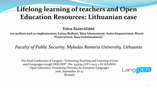 Lifelong learning of teachers and Open
Education Resources: Lithuanian case
Vaiva Zuzevičiūtė
(co-authors and co-implementers: Laima Ruibytė, Rūta Adamonienė, Aušra Stepanovienė, Birutė
Pranevičienė, Rasa Dobržinskienė)
Faculty of Public Security, Mykolas Romeris University, Lithuania
1
The Final Conference of Langoer: “Enhancing Teaching and Learning of Less
used Languages trough OER/OEP“ (No. 543239-LLP-1-2013-1-LV-KA2NW)
Open Education: Promoting Diversity for European Languages
2016, September 26-27
Brussels
 