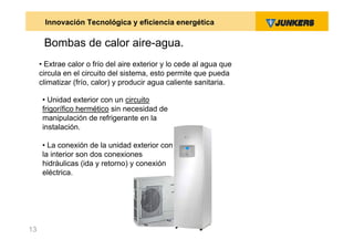 Innovación Tecnológica y eficiencia energética

      Bombas de calor aire-agua.
     • Extrae calor o frío del aire exterior y lo cede al agua que
     circula en el circuito del sistema, esto permite que pueda
     climatizar (frío, calor) y producir agua caliente sanitaria.

      • Unidad exterior con un circuito
      frigorífico hermético sin necesidad de
      manipulación de refrigerante en la
      instalación.

      • La conexión de la unidad exterior con
      la interior son dos conexiones
      hidráulicas (ida y retorno) y conexión
      eléctrica.




13
 