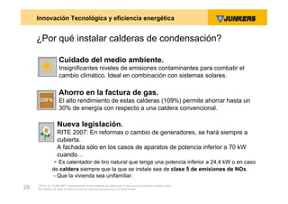 Innovación Tecnológica y eficiencia energética


     ¿Por qué instalar calderas de condensación?

                     Cuidado del medio ambiente.
                     Insignificantes niveles de emisiones contaminantes para combatir el
                     cambio climático. Ideal en combinación con sistemas solares.

                     Ahorro en la factura de gas.
                     El alto rendimiento de estas calderas (109%) permite ahorrar hasta un
                     30% de energía con respecto a una caldera convencional.

                    Nueva legislación.
                    RITE 2007: En reformas o cambio de generadores, se hará siempre a
                    cubierta.
                    A fachada sólo en los casos de aparatos de potencia inferior a 70 kW
                    cuando…
                 - Es calentador de tiro natural que tenga una potencia inferior a 24,4 kW o en caso
               de caldera siempre que la que se instale sea de clase 5 de emisiones de NOx.
                - Que la vivienda sea unifamiliar.
     ZVW2, 22.12.00© BBT Thermotechnik GmbH reserves all rights even in the event of industrial property rights.
28   We reserve all rights of disposal such as copying and passing on to third parties.
 
