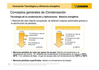 Innovación Tecnológica y eficiencia energética


     Conceptos generales de Condensación
     Tecnología de la condensación y Aplicaciones. Balance energético
     • Además del calor latente recuperado, se obtienen mejoras adicionales gracias a
     la disminución de pérdidas .

                Caldera de Baja Temperatura                                                                Caldera de Condensación
                     111%                                                                                   111%
                                           11% Perdido en calor de                                                    1% Perdido en calor de
                                           condensación.                                                              condensación.
                                           6% Pérdidas por el gas                                                    1% Pérdidas por el gas
                                           de escape                                                                 de escape

                                          0,5% Perdidas por                                                          1% Perdidas por
                                          transmisión                                                                transmisión

                                                           =93,5%                                                               =108 %


     • Menores pérdidas de calor por gases de escape: Debido principalmente a la
       temperatura de humos. En calderas de condensación la temperatura se reduce a 30ºC-
       60ºC. Y en calderas de Baja, el gas de escape sale con temperaturas de 140ºC a 190ºC.

     • Menores pérdidas superficiales: debido a la temperatura de trabajo.
       ZVW2, 22.12.00© BBT Thermotechnik GmbH reserves all rights even in the event of industrial property rights.
30     We reserve all rights of disposal such as copying and passing on to third parties.
 