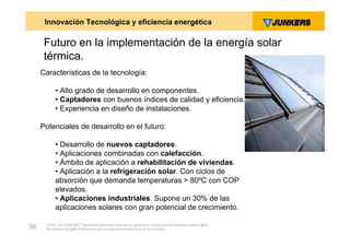 Innovación Tecnológica y eficiencia energética

      Futuro en la implementación de la energía solar
      térmica.
     Características de la tecnología:

           • Alto grado de desarrollo en componentes.
           • Captadores con buenos índices de calidad y eficiencia.
           • Experiencia en diseño de instalaciones.

     Potenciales de desarrollo en el futuro:

           • Desarrollo de nuevos captadores.
           • Aplicaciones combinadas con calefacción.
           • Ámbito de aplicación a rehabilitación de viviendas.
           • Aplicación a la refrigeración solar. Con ciclos de
           absorción que demanda temperaturas > 80ºC con COP
           elevados.
           • Aplicaciones industriales. Supone un 30% de las
           aplicaciones solares con gran potencial de crecimiento.

      ZVW2, 22.12.00© BBT Thermotechnik GmbH reserves all rights even in the event of industrial property rights.
36    We reserve all rights of disposal such as copying and passing on to third parties.
 