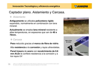 Innovación Tecnológica y eficiencia energética

Captador plano. Aislamiento y Carcasa.
  Aislamiento
 Antiguamente se utilizaba poliuretano rígido
 expandido, normalmente en combinación con lana
 mineral.
 Actualmente se emplea lana mineral resistente a
 altas temperaturas, en espesores que van de 40 a
 70mm.

      Carcasa                                                                                                        Marco fibra
                                                                                                                                     Cubierta
                                                                                                                                     de vidrio
                                                                                                                       de vidrio
     Peso reducido gracias al marco de fibra de vidrio.
     Alta resistencia a la corrosión y rayos ultravioletas.
     Panel trasero de acero con recubrimiento de 0.6                                                                                Panel trasero
                                                                                                                         Esquina
     mm Al-Zn le confiere resistencia a la corrosión y a                                                                 plástico
     los rayos UV


        ZVW2, 22.12.00© BBT Thermotechnik GmbH reserves all rights even in the event of industrial property rights.
39      We reserve all rights of disposal such as copying and passing on to third parties.
 