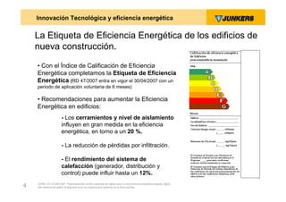 Innovación Tecnológica y eficiencia energética

    La Etiqueta de Eficiencia Energética de los edificios de
    nueva construcción.
    • Con el Índice de Calificación de Eficiencia
    Energética completamos la Etiqueta de Eficiencia
    Energética (RD 47/2007 entra en vigor el 30/04/2007 con un
    periodo de aplicación voluntaria de 6 meses)

    • Recomendaciones para aumentar la Eficiencia
    Energética en edificios:
                      - Los cerramientos y nivel de aislamiento
                      influyen en gran medida en la eficiencia
                      energética, en torno a un 20 %.

                      - La reducción de pérdidas por infiltración.

                      - El rendimiento del sistema de
                      calefacción (generador, distribución y
                      control) puede influir hasta un 12%.
    ZVW2, 22.12.00© BBT Thermotechnik GmbH reserves all rights even in the event of industrial property rights.
4   We reserve all rights of disposal such as copying and passing on to third parties.
 