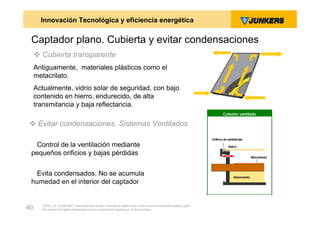 Innovación Tecnológica y eficiencia energética

 Captador plano. Cubierta y evitar condensaciones
      Cubierta transparente
     Antiguamente, materiales plásticos como el
     metacrilato.
     Actualmente, vidrio solar de seguridad, con bajo
     contenido en hierro, endurecido, de alta
     transmitancia y baja reflectancia.

 Evitar condensaciones. Sistemas Ventilados

  Control de la ventilación mediante
 pequeños orificios y bajas pérdidas


  Evita condensados. No se acumula
 humedad en el interior del captador


       ZVW2, 22.12.00© BBT Thermotechnik GmbH reserves all rights even in the event of industrial property rights.
40     We reserve all rights of disposal such as copying and passing on to third parties.
 