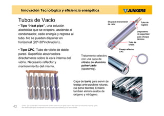 Innovación Tecnológica y eficiencia energética

     Tubos de Vacío                                                                                                  Chapa de transmisión                Tubo de
                                                                                                                     de calor                            registro
     • Tipo “Heat pipe”, una solución
     alcoholica que se evapora, asciende al                                                                                                           Dispositivo
     condensador, cede energía y regresa al                                                                                                           de seguridad
                                                                                                                                                      para choque
     tubo. No se pueden disponer en                                                                                                                   térmico
     horizontal (20º-30ºinclinacion) .                                                                                                      Tubo de
                                                                                                                                            cristal

     • Tipo CPC, Tubo de vidrio de doble                                                                                        Espejo reflector
                                                                                                                                CPC
     pared. Superficie absorbedora
                                                                                          Tratamiento selectivo
     directamente sobre la cara interna del                                               con una capa de
     vidrio. Necesario reflector y                                                        nitrato de aluminio
     mantenimiento del mismo.                                                             pulverizado
                                                                                          (sputtering).



                                                                               Capa de bario para servir de
                                                                               testigo ante posibles roturas,
                                                                               (se pone blanco). El bario
                                                                               también elimina restos de
                                                                               oxígeno y nitrógeno.


       ZVW2, 22.12.00© BBT Thermotechnik GmbH reserves all rights even in the event of industrial property rights.
42     We reserve all rights of disposal such as copying and passing on to third parties.
 
