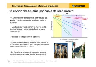 Innovación Tecnológica y eficiencia energética

Selección del sistema por curva de rendimiento
                                                                                                                                     ACS
                                                                                                                  Piscina        Suelo radiante          Refrigeración


      A la hora de seleccionar entre tubo de                                                                                                             CA PT ADO
                                                                                                                                                                         R DE VAC
                                                                                                                                                                                 IO
     vacio y captador plano, se debe tener en                                                                                                            CA P
                                                                                                                                                        CUB TADO




                                                                                                    RENDIMIENTO
     cuenta:                                                                                                                                                      R
                                                                                                                                                       REN IERTA CON
                                                                                                                                                           DIM    D
                                                                                                                                                              IE N E AL T




                                                                                                                            CA
                                                                                                                                                                  TO     O




                                                                                                                             PT
      - Los tubos de vacio, tienen un mayor costo,




                                                                                                                                 AD
                                                                                                                                   O
     aunque tambien menores pérdidas y mayor




                                                                                                                                   R
                                                                                                                                       SI
     rendimiento.




                                                                                                                                        N
                                                                                                                                         CU
                                                                                                                                            BI
                                                                                                                                              ER
                                                                                                                                                  TA
     -Facilidad de integración en edificios
                                                                                                                        DIFERENCIA TEMPERATURAS
                                                                                                                                       (Tm-Tamb)/I
     -Un número elevado de paneles para satisfacer
     la demanda en invierno, suponen problemas de
     sobrecalentamiento en verano.


     - En España, el empleo de tubos de vacío se
     justifica en aplicaciones de alta temperatura.


        ZVW2, 22.12.00© BBT Thermotechnik GmbH reserves all rights even in the event of industrial property rights.
43      We reserve all rights of disposal such as copying and passing on to third parties.
 