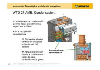 Innovación Tecnológica y eficiencia energética


     WTD 27 AME. Condensación.

     • La tecnología de condensación
     permite llegar a rendimientos
     superiores al 100%.

     • En el recuperador
     conseguimos:

                         Aprovechar el calor
                        sensible de los gases
                        antes de salir del
                        aparato.
                                                                                       Recuperador de
                         Aprovechar el calor                                          condensación
                        latente al condensar el
                        vapor de agua
                        contenido en los gases.
     ZVW2, 22.12.00© BBT Thermotechnik GmbH reserves all rights even in the event of industrial property rights.
48   We reserve all rights of disposal such as copying and passing on to third parties.
 