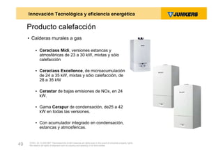 Innovación Tecnológica y eficiencia energética

     Producto calefacción
     • Calderas murales a gas

          • Ceraclass Midi, versiones estancas y
            atmosféricas de 23 a 30 kW, mixtas y sólo
            calefacción

          • Ceraclass Excellence, de microacumulación
            de 24 a 35 kW, mixtas y sólo calefacción, de
            28 a 35 kW

          • Cerastar de bajas emisiones de NOx, en 24
            kW.

          • Gama Cerapur de condensación, de25 a 42
            kW en todas las versiones.

          • Con acumulador integrado en condensación,
            estancas y atmosféricas.


     ZVW2, 22.12.00© BBT Thermotechnik GmbH reserves all rights even in the event of industrial property rights.
49   We reserve all rights of disposal such as copying and passing on to third parties.
 