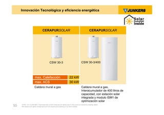 Innovación Tecnológica y eficiencia energética




                                  CERAPURSOLAR                                                     CERAPURSOLAR




                                           CSW 30-3                                     CSW 30-3/400




                       max. Calefacción                                 22 kW
                       max. ACS                                         30 kW
                      Caldera mural a gas                                               Caldera mural a gas,
                                                                                        Interacumulador de 400 litros de
                                                                                        capacidad, con estación solar
                                                                                        integrada y modulo ISM1 de
                                                                                        optimización solar
     ZVW2, 22.12.00© BBT Thermotechnik GmbH reserves all rights even in the event of industrial property rights.
55   We reserve all rights of disposal such as copying and passing on to third parties.
 