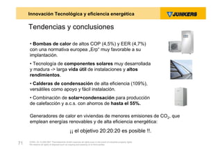 Innovación Tecnológica y eficiencia energética

     Tendencias y conclusiones

     • Bombas de calor de altos COP (4,5%) y EER (4,7%)
     con una normativa europea „Erp“ muy favorable a su
     implantación.
     • Tecnología de componentes solares muy desarrollada
     y madura -> larga vida útil de instalaciones y altos
     rendimientos.
     • Calderas de condensación de alta eficiencia (109%),
     versátiles como apoyo y fácil instalación.
     • Combinación de solar+condensación para producción
     de calefacción y a.c.s. con ahorros de hasta el 55%.

     Generadores de calor en viviendas de menores emisiones de CO2, que
     emplean energías renovables y de alta eficiencia energética:
                                              ¡¡ el objetivo 20:20:20 es posible !!.
     ZVW2, 22.12.00© BBT Thermotechnik GmbH reserves all rights even in the event of industrial property rights.
71   We reserve all rights of disposal such as copying and passing on to third parties.
 