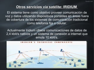 Otros servicios vía satélite: IRIDIUM
El sistema tiene como objetivo proveer comunicación de
voz y datos utilizando dispositivos portátiles en áreas fuera
de cobertura de los sistemas de comunicación tradicional
como telefonía fija o celular.
Actualmente Iridium ofrece comunicaciones de datos de
2,4 kbit/s nativos y un sistema de conexión a internet que
emula 10 kbit/s.

 