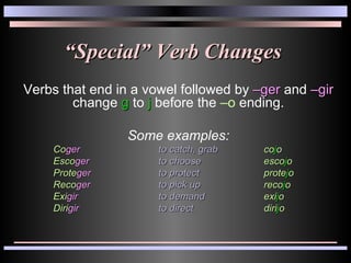 “ Special” Verb Changes Verbs that end in a vowel followed by  –ger  and  –gir  change  g  to  j  before the  –o  ending. Some examples: Co ger to catch, grab co j o Esco ger to choose esco j o Prote ger to protect prote j o Reco ger to pick up reco j o Exi gir to demand exi j o Diri gir to direct diri j o 