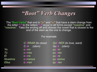 “ Boot” Verb Changes The “ Boot Verbs ” that end in “ ar ” and “ er ” that have a stem change from the letter “ e ” to the letters “ ie ” occur in all forms except “ nosotros ” and “ vosotros ”.  Take the ending off and choose the vowel that is closest to the end of the stem as the one to change. For example C E RRAR  (to close) QU E RER  (to love, want) C e rr  (stem) Qu e r  (stem) Yo c ie rro qu ie ro Tú c ie rras qu ie res Él c ie rra qu ie re Nosotros c e rramos qu e remos Ellos c ie rran qu ie ren 