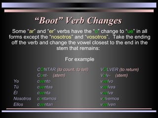“ Boot” Verb Changes Some “ ar ” and “ er ” verbs have the “ o ” change to “ ue ” in all forms except the “ nosotros ” and “ vosotros ”.  Take the ending off the verb and change the vowel closest to the end in the stem that remains:  For example C O NTAR  (to count, to tell) V O LVER  (to return) C o nt-  (stem) V o lv-  (stem) Yo  c ue nto v ue lvo Tú  c ue ntas v ue lves Él  c ue nta v ue lve Nosotros  c o ntamos v o lvemos Ellos  c ue ntan v ue lven 