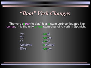 “ Boot” Verb Changes The verb  j u gar  (to play) is a  u  stem verb conjugated like  contar .  It is the only  u->ue  stem-changing verb in Spanish.  Yo   j ue go Tú   j ue gas Él  j ue ga Nosotros  j u gamos Ellos  j ue gan 