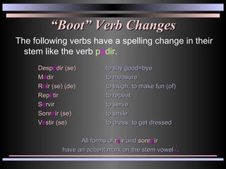 “ Boot” Verb Changes The following verbs have a spelling change in their stem like the verb  p e dir .  Desp e dir (se) to say good=bye M e dir to measure R e ír (se) (de) to laugh; to make fun (of) Rep e tir to repeat S e rvir to serve Sonr e ír (se) to smile V e stir (se) to dress; to get dressed All forms of  r e ír  and  sonr e ír  have an accent mark on the stem vowel  í . 