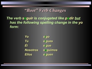 “ Boot” Verb Changes The verb  s e guir  is conjugated like  p e dir   but  has the following spelling change in the  yo  form: Yo s i go Tú s i gues Él s i gue Nosotros s e guimos Ellos s i guen 