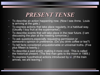 PRESENT TENSE To describe an action happening now. (Now I see Anna.  Louis is arriving at the gate.) To express actions that take place regularly, in a habitual way.  (Usually I buy fruit at the supermarket.) To describe events that will take place in the near future. (I am discussing the plan at the meeting tomorrow.) To ask questions,especially requesting permission or someone’s opinion or preference. (Do you drink coffee or tea?) To tell facts considered unquestionable or universal truths. (Five plus fifteen is twenty.) To describe a past event, making it more vivid.  This is called the historical present. (The first man gets to the moon in 1969.) To express hypothetical actions introduced by  sí . (If the train arrives, we are leaving.) 