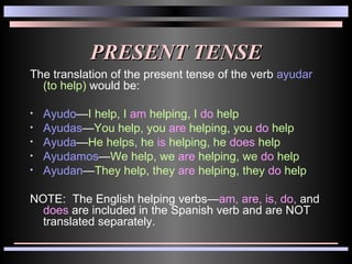 PRESENT TENSE The translation of the present tense of the verb  ayudar   (to help)  would be: Ayudo — I   help, I  am  helping, I  do  help Ayudas — You   help, you  are  helping, you  do  help Ayuda — He   helps, he  is  helping, he  does  help Ayudamos — We   help, we  are  helping, we  do  help Ayudan — They   help, they  are  helping, they  do  help NOTE:  The English helping verbs— am,   are, is, do,  and  does  are included in the Spanish verb and are NOT translated separately. 