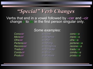 “ Special” Verb Changes Verbs that end in a vowel followed by  –cer  and  –cir  change  c  to  zc  in the first person singular only. Some examples: Cono cer to know cono zc o Mere cer to deserve mere zc o Ofre cer to offer ofre zc o Pertene cer to belong pertene zc o Recono cer to recognize recono zc o Tradu cir to translate tradu zc o Condu cir to drive condu zc o Produ cir to produce produ zc o 