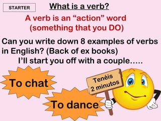 What is a verb? A verb is an “action” word  (something that you DO) Can you write down 8 examples of verbs in English? (Back of ex books) I’ll start you off with a couple….. To chat To dance STARTER Tenéis 2 minutos 