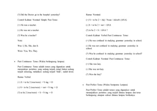 (?) Did the Doctor go to the hospital yesterday? 
Contoh Kalimat Nominal Simple Past Tense: 
(+) He was a teacher. 
(-) He was not a teacher. 
(?) Was he a teacher? 
Note: 
Was: I, He, She, dan It. 
Were: You, We, They. 
 Past Continuous Tense (Waktu berlangsung lampau) 
Past Continuous Tense adalah tenses yang digunakan untuk 
menyatakan peristiwa yang sedang terjadi, tetapi bukan sedang 
terjadi sekarang, melainkan sedang terjadi “dulu”, sudah lewat. 
Rumus Verbal: 
(+) S + to be 2 (was/were) + V-ing + O 
(-) S + to be 2 (was/were) + not + V-ing + O 
(?) to be 2 (was/were) + S + V-ing + O 
Rumus Nominal: 
(+) S + to be 2 + Adj / Noun / Adverb (ANA) 
(-) S + to be 2 + not + ANA 
(?) to be 2 + S + ANA ? 
Contoh Kalimat Verbal Past Continuous Tense: 
(+) He was confused in studying grammar yesterday in school. 
(-) He was not confused in studying grammar yesterday in 
school. 
(?) Was he confused in studying grammar yesterday in school? 
Contoh Kalimat Nominal Past Continuous Tense: 
(+) She was lazy. 
(-) She was not lazy. 
(?) Was she lazy? 
 Past Perfect Tense (Waktu Sempurna Lampau) 
Past Perfect Tense adalah tenses yang digunakan untuk 
menunjukkan peristiwa yang terjadi dimasa lampau dan terus 
berlangsung ataupun selesai dimasa lampau berikutnya. 
 