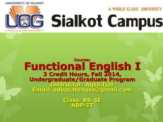 Course:
Functional English I
3 Credit Hours, Fall 2014,
Undergraduate/Graduate Program
Instructor: Aqsa Ijaz
Email: advocateaqsa@gmail.com
Class: BS-SE
ADP-IT
 